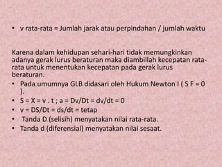 • v rata-rata = Jumlah jarak atau perpindahan / jumlah waktu
Karena dalam kehidupan sehari-hari tidak memungkinkan
adanya gerak lurus beraturan maka diambillah kecepatan rata-
rata untuk menentukan kecepatan pada gerak lurus
beraturan.
• Pada umumnya GLB didasari oleh Hukum Newton I ( S F = 0
).
• S = X = v . t ; a = Dv/Dt = dv/dt = 0
• v = DS/Dt = ds/dt = tetap
• Tanda D (selisih) menyatakan nilai rata-rata.
• Tanda d (diferensial) menyatakan nilai sesaat.
 