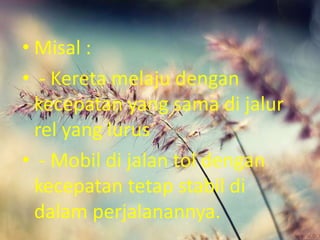 • Misal :
• - Kereta melaju dengan
kecepatan yang sama di jalur
rel yang lurus
• - Mobil di jalan tol dengan
kecepatan tetap stabil di
dalam perjalanannya.
 