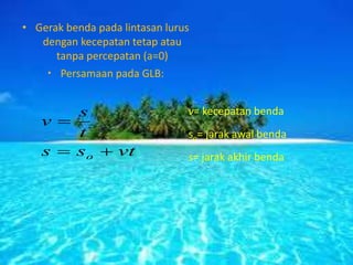 • Gerak benda pada lintasan lurus
dengan kecepatan tetap atau
tanpa percepatan (a=0)
• Persamaan pada GLB:
v= kecepatan benda
so= jarak awal benda
s= jarak akhir bendavtss
t
s
v
o 

 