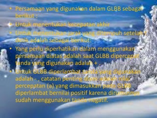 • Persamaan yang digunakan dalam GLBB sebagai
berikut :
• Untuk menentukan kecepatan akhir
• Untuk menentukan jarak yang ditempuh setelah t
detik adalah sebagai berikut:
• Yang perlu diperhatikan dalam menggunakan
persamaan diatas adalah saat GLBB dipercepat
tanda yang digunakan adalah + .
• Untuk GLBB diperlambat tanda yang digunakan
adalah - , catatan penting disini adalah nilai
percepatan (a) yang dimasukkan pada GLBB
diperlambat bernilai positif karena dirumusnya
sudah menggunakan tanda negatif.
 