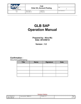 F-02
Enter G/L Account PostingGLB SAP
Operation Manual
Page:
1
version:
1.0
Date of Creation:
2012-06-12
Modified By:
Nina.wu
Date of Modification:
GLB SAP
Operation Manual
Prepared by : Nina Wu
Date: 2012/06/12
Version : 1.0
Confirmation：
Document confirmed by:
Title Name Signature Date
Version history
Last changed on: Last saved by Hallie Lv Version: 1.0 Page:
2012-06-01 1 of 31
 