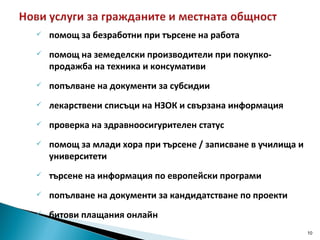 помощ за безработни при търсене на работа помощ на земеделски производители при покупко-продажба на техника и консумативи попълване на документи за субсидии лекарствени списъци на НЗОК и свързана информация проверка на здравноосигурителен статус помощ за млади хора при търсене / записване в училища и университети търсене на информация по европейски програми  попълване на документи за кандидатстване по проекти битови плащания онлайн 