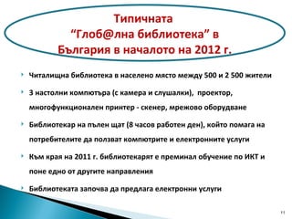 Читалищна библиотека в населено място между 500 и 2 500 жители 3  настолни компютъра (с камера и слушалки),  проектор, многофункционален принтер -   скенер , мрежово оборудване Библиотекар на пълен щат (8 часов работен ден), който помага на потребителите да ползват компютрите и електронните услуги Към края на 2011 г. библиотекарят е преминал обучение по ИКТ и поне едно от другите направления Библиотеката започва да предлага електронни услуги Типичната  “Глоб@лна библиотека” в България в началото на 2012 г. 