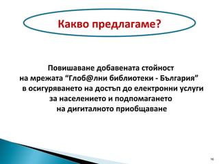 Повишаване добавената стойност на мрежата “Глоб@лни библиотеки - България”  в осигуряването на достъп до електронни услуги  за населението и подпомагането на дигиталното приобщаване Какво предлагаме? 