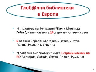 Инициатива на Фондация  “Бил и Мелинда Гейтс” , изпълнявана в  14  държави от целия свят 6  от тях в Европа: България, Латвия, Литва, Полша,   Румъния, Украйна “ Глобални библиотеки” имат  5 страни-членки на ЕС : България, Латвия, Литва, Полша ,  Румъния Глоб@лни библиотеки  в Европа 