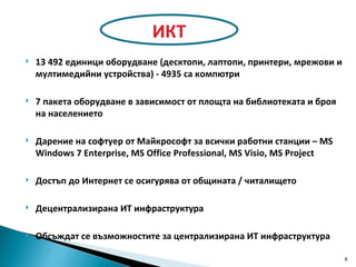 13 492 единици оборудване  ( десктопи, лаптопи, принтери, мрежови и мултимедийни устройства )  - 4935 са компютри 7  пакета оборудване в зависимост от площта на библиотеката и броя на населението Дарение на софтуер от Майкрософт   за всички работни станции  – MS Windows 7 Enterprise, MS Office Professional, MS Visio, MS Project Достъп до Интернет се осигурява от общината / читалището Децентрализирана ИТ инфраструктура Обсъждат се възможностите за централизирана ИТ инфраструктура ИКТ 
