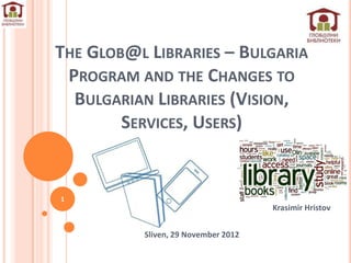 THE GLOB@L LIBRARIES – BULGARIA
 PROGRAM AND THE CHANGES TO
  BULGARIAN LIBRARIES (VISION,
        SERVICES, USERS)


1
                                     Krasimir Hristov


          Sliven, 29 November 2012
 