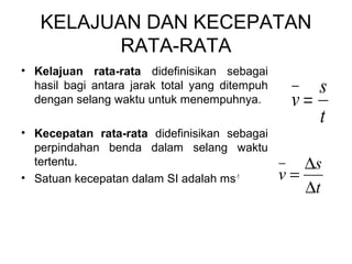 KELAJUAN DAN KECEPATAN
RATA-RATA
• Kelajuan rata-rata didefinisikan sebagai
hasil bagi antara jarak total yang ditempuh
dengan selang waktu untuk menempuhnya.
• Kecepatan rata-rata didefinisikan sebagai
perpindahan benda dalam selang waktu
tertentu.
• Satuan kecepatan dalam SI adalah ms-1
t
s
v =
t
s
v
∆
∆
=
 