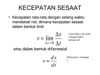 KECEPATAN SESAAT
• Kecepatan rata-rata dengan selang waktu
mendekati nol, dimana kecepatan sesaat
dalam bentuk limit
t
s
v
t ∆
∆
=
→∆ 0
lim
atau dalam bentuk diferensial
td
sd
v =
Limit delta s per delta
t dengan delta t
menuju nol
Diferensial s terhadap
t
 