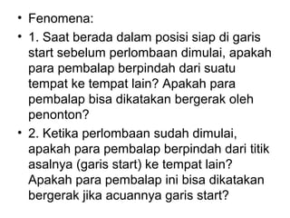 • Fenomena:
• 1. Saat berada dalam posisi siap di garis
start sebelum perlombaan dimulai, apakah
para pembalap berpindah dari suatu
tempat ke tempat lain? Apakah para
pembalap bisa dikatakan bergerak oleh
penonton?
• 2. Ketika perlombaan sudah dimulai,
apakah para pembalap berpindah dari titik
asalnya (garis start) ke tempat lain?
Apakah para pembalap ini bisa dikatakan
bergerak jika acuannya garis start?
 