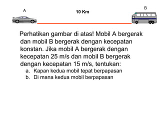 A
Perhatikan gambar di atas! Mobil A bergerak
dan mobil B bergerak dengan kecepatan
konstan. Jika mobil A bergerak dengan
kecepatan 25 m/s dan mobil B bergerak
dengan kecepatan 15 m/s, tentukan:
a. Kapan kedua mobil tepat berpapasan
b. Di mana kedua mobil berpapasan
B
10 Km
 