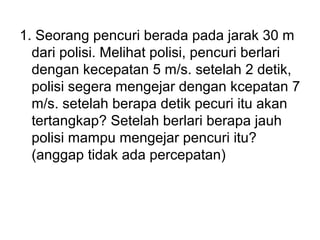 1. Seorang pencuri berada pada jarak 30 m
dari polisi. Melihat polisi, pencuri berlari
dengan kecepatan 5 m/s. setelah 2 detik,
polisi segera mengejar dengan kcepatan 7
m/s. setelah berapa detik pecuri itu akan
tertangkap? Setelah berlari berapa jauh
polisi mampu mengejar pencuri itu?
(anggap tidak ada percepatan)
 