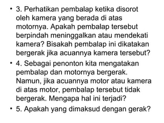 • 3. Perhatikan pembalap ketika disorot
oleh kamera yang berada di atas
motornya. Apakah pembalap tersebut
berpindah meninggalkan atau mendekati
kamera? Bisakah pembalap ini dikatakan
bergerak jika acuannya kamera tersebut?
• 4. Sebagai penonton kita mengatakan
pembalap dan motornya bergerak.
Namun, jika acuannya motor atau kamera
di atas motor, pembalap tersebut tidak
bergerak. Mengapa hal ini terjadi?
• 5. Apakah yang dimaksud dengan gerak?
 