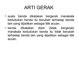ARTI GERAK
• suatu benda dikatakan bergerak manakala
kedudukan benda itu berubah terhadap benda
lain yang dijadikan sebagai titik acuan.
• benda dikatakan diam (tidak bergerak)
manakala kedudukan benda itu tidak berubah
terhadap benda lain yang dijadikan sebagai titik
acuan.
 