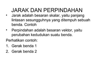 JARAK DAN PERPINDAHAN
• Jarak adalah besaran skalar, yaitu panjang
lintasan sesungguhnya yang ditempuh sebuah
benda. Contoh
• Perpindahan adalah besaran vektor, yaitu
perubahan kedudukan suatu benda.
Perhatikan contoh:
1. Gerak benda 1
2. Gerak benda 2
 
