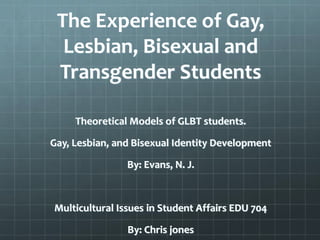 The Experience of Gay,
Lesbian, Bisexual and
Transgender Students
Theoretical Models of GLBT students.
Gay, Lesbian, and Bisexual Identity Development
By: Evans, N. J.
Multicultural Issues in Student Affairs EDU 704
By: Chris jones
 