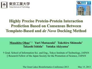 Masahito Ohue† ‡ Yuri Matsuzaki† Takehiro Shimoda†
Takashi Ishida† Yutaka Akiyama†
† Grad. School of Information Sci. and Eng., Tokyo Institute of Technology, JAPAN
‡ Research Fellow of the Japan Society for the Promotion of Science, JAPAN
Highly Precise Protein-Protein Interaction
Prediction Based on Consensus Between
Template-Based and de Novo Docking Method
The Great Lakes Bioinformatics Conference 2013 May 15, 2013
 
