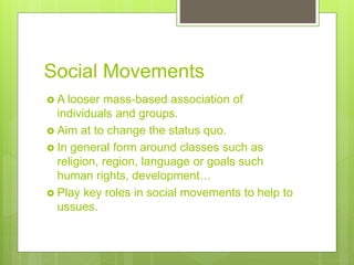 Social Movements
 A looser mass-based association of
individuals and groups.
 Aim at to change the status quo.
 In general form around classes such as
religion, region, language or goals such
human rights, development…
 Play key roles in social movements to help to
ussues.
 
