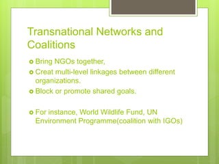 Transnational Networks and
Coalitions
 Bring NGOs together,
 Creat multi-level linkages between different
organizations.
 Block or promote shared goals.
 For instance, World Wildlife Fund, UN
Environment Programme(coalition with IGOs)
 