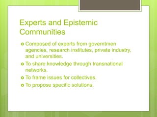 Experts and Epistemic
Communities
 Composed of experts from governtmen
agencies, research institutes, private industry,
and universities.
 To share knowledge through transnational
networks.
 To frame issues for collectives.
 To propose specific solutions.
 