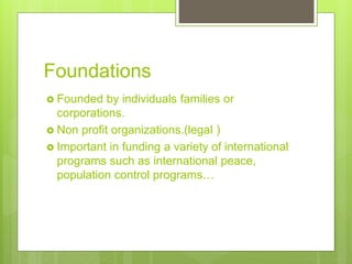 Foundations
 Founded by individuals families or
corporations.
 Non profit organizations.(legal )
 Important in funding a variety of international
programs such as international peace,
population control programs…
 