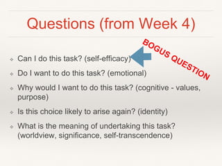 Questions (from Week 4)
❖ Can I do this task? (self-efficacy)
❖ Do I want to do this task? (emotional)
❖ Why would I want to do this task? (cognitive - values,
purpose)
❖ Is this choice likely to arise again? (identity)
❖ What is the meaning of undertaking this task?
(worldview, significance, self-transcendence)
 