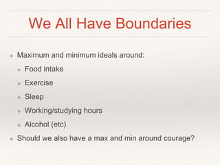 We All Have Boundaries
❖ Maximum and minimum ideals around:
❖ Food intake
❖ Exercise
❖ Sleep
❖ Working/studying hours
❖ Alcohol (etc)
❖ Should we also have a max and min around courage?
 
