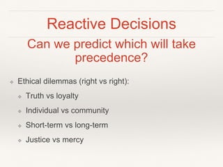 Reactive Decisions
❖ Ethical dilemmas (right vs right):
❖ Truth vs loyalty
❖ Individual vs community
❖ Short-term vs long-term
❖ Justice vs mercy
Can we predict which will take
precedence?
 
