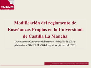 Modificación del reglamento de
Enseñanzas Propias en la Universidad
de Castilla La Mancha
(Aprobado en Consejo de Gobierno de 14 de julio de 2005 y
publicado en BO-UCLM nº 84 de agosto-septiembre de 2005)
Vicerrectorado de Relaciones Internacionales y Formación Permanente
 