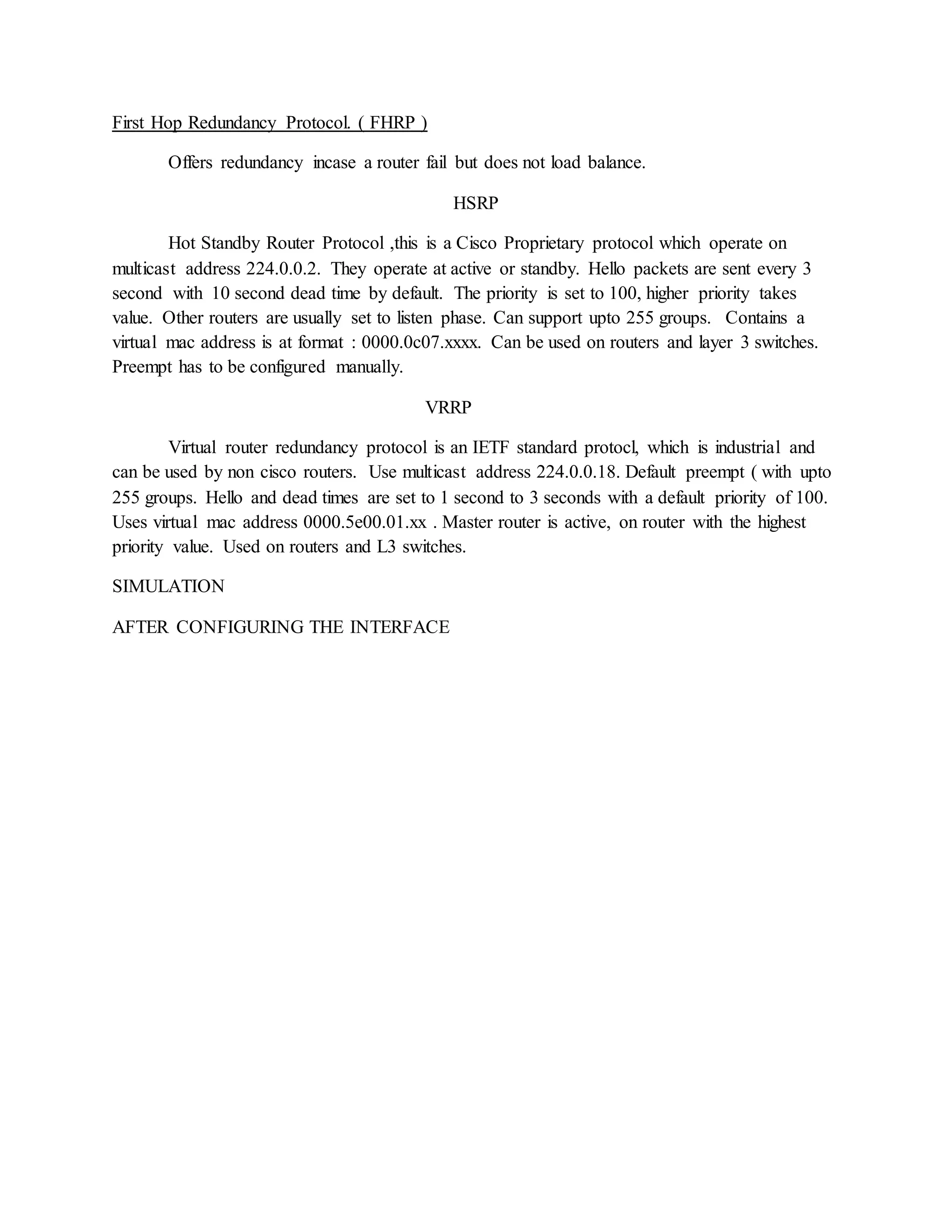 First Hop Redundancy Protocol. ( FHRP )
Offers redundancy incase a router fail but does not load balance.
HSRP
Hot Standby Router Protocol ,this is a Cisco Proprietary protocol which operate on
multicast address 224.0.0.2. They operate at active or standby. Hello packets are sent every 3
second with 10 second dead time by default. The priority is set to 100, higher priority takes
value. Other routers are usually set to listen phase. Can support upto 255 groups. Contains a
virtual mac address is at format : 0000.0c07.xxxx. Can be used on routers and layer 3 switches.
Preempt has to be configured manually.
VRRP
Virtual router redundancy protocol is an IETF standard protocl, which is industrial and
can be used by non cisco routers. Use multicast address 224.0.0.18. Default preempt ( with upto
255 groups. Hello and dead times are set to 1 second to 3 seconds with a default priority of 100.
Uses virtual mac address 0000.5e00.01.xx . Master router is active, on router with the highest
priority value. Used on routers and L3 switches.
SIMULATION
AFTER CONFIGURING THE INTERFACE
 