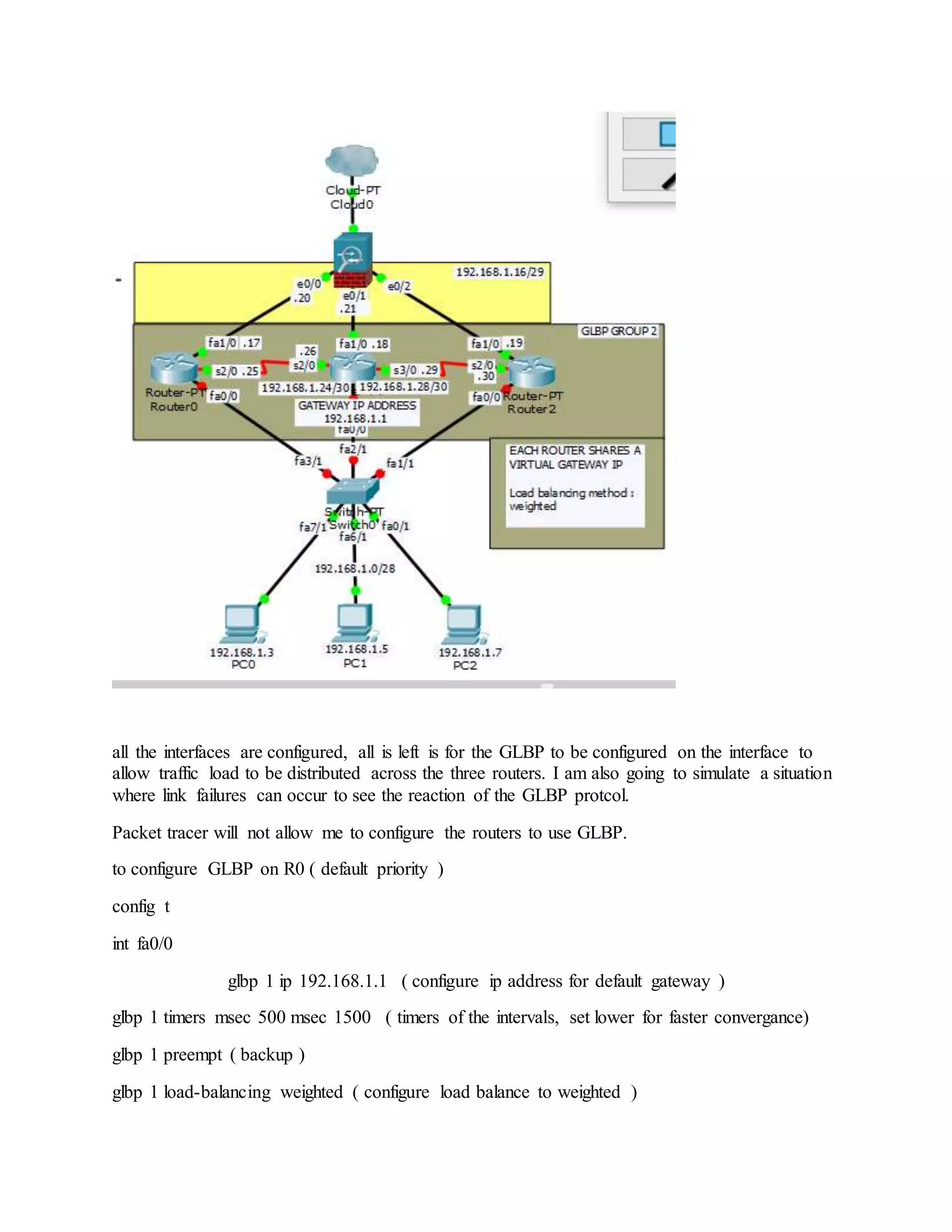 all the interfaces are configured, all is left is for the GLBP to be configured on the interface to
allow traffic load to be distributed across the three routers. I am also going to simulate a situation
where link failures can occur to see the reaction of the GLBP protcol.
Packet tracer will not allow me to configure the routers to use GLBP.
to configure GLBP on R0 ( default priority )
config t
int fa0/0
glbp 1 ip 192.168.1.1 ( configure ip address for default gateway )
glbp 1 timers msec 500 msec 1500 ( timers of the intervals, set lower for faster convergance)
glbp 1 preempt ( backup )
glbp 1 load-balancing weighted ( configure load balance to weighted )
 