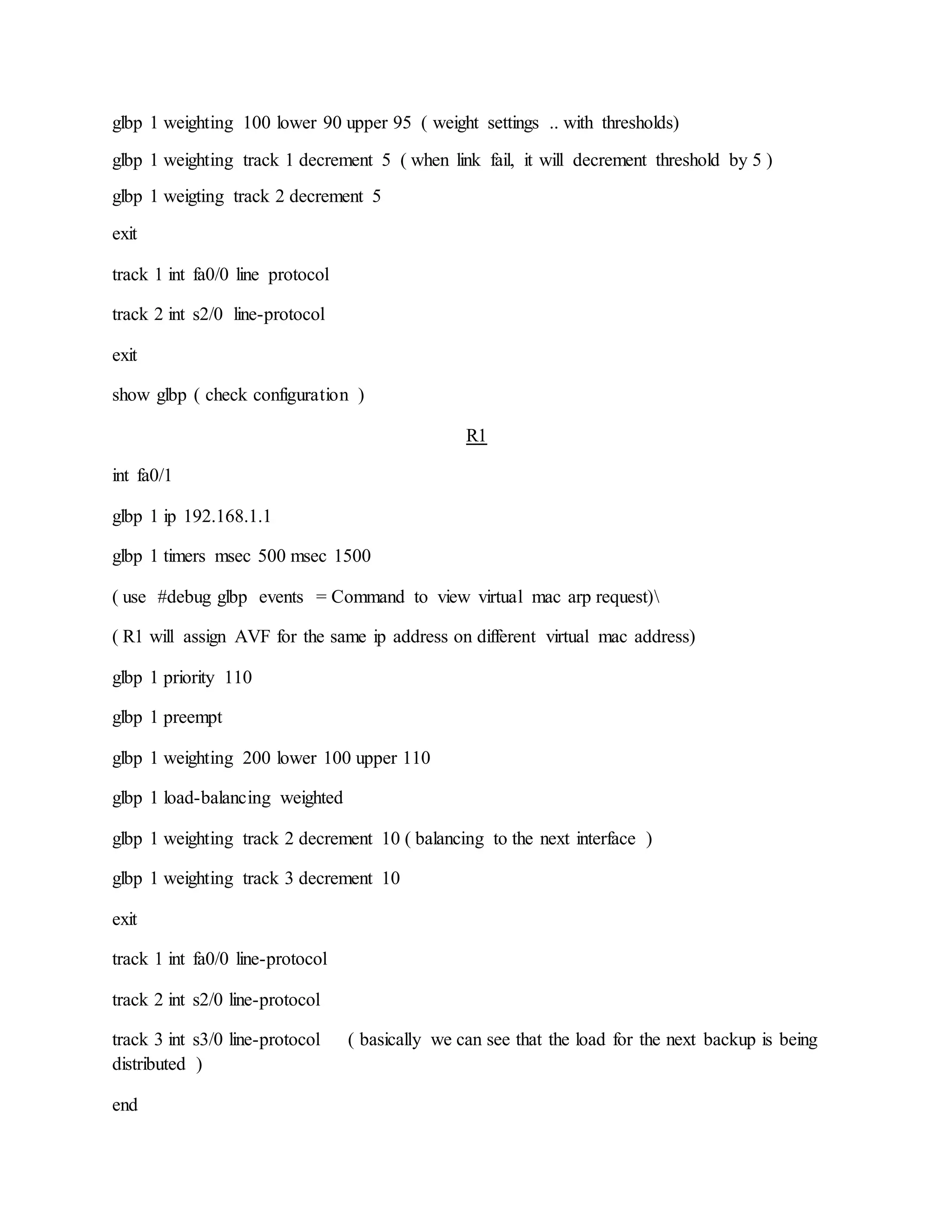 glbp 1 weighting 100 lower 90 upper 95 ( weight settings .. with thresholds)
glbp 1 weighting track 1 decrement 5 ( when link fail, it will decrement threshold by 5 )
glbp 1 weigting track 2 decrement 5
exit
track 1 int fa0/0 line protocol
track 2 int s2/0 line-protocol
exit
show glbp ( check configuration )
R1
int fa0/1
glbp 1 ip 192.168.1.1
glbp 1 timers msec 500 msec 1500
( use #debug glbp events = Command to view virtual mac arp request)
( R1 will assign AVF for the same ip address on different virtual mac address)
glbp 1 priority 110
glbp 1 preempt
glbp 1 weighting 200 lower 100 upper 110
glbp 1 load-balancing weighted
glbp 1 weighting track 2 decrement 10 ( balancing to the next interface )
glbp 1 weighting track 3 decrement 10
exit
track 1 int fa0/0 line-protocol
track 2 int s2/0 line-protocol
track 3 int s3/0 line-protocol ( basically we can see that the load for the next backup is being
distributed )
end
 