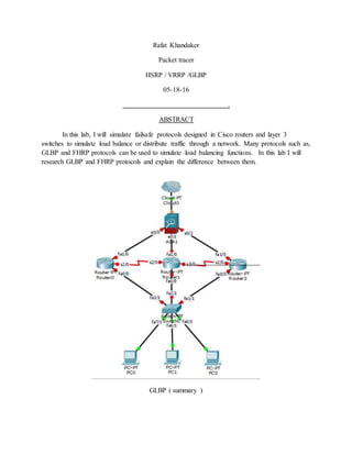 Rafat Khandaker
Packet tracer
HSRP / VRRP /GLBP
05-18-16
.
ABSTRACT
In this lab, I will simulate failsafe protocols designed in Cisco routers and layer 3
switches to simulate load balance or distribute traffic through a network. Many protocols such as,
GLBP and FHRP protocols can be used to simulate load balancing functions. In this lab I will
research GLBP and FHRP protocols and explain the difference between them.
GLBP ( summary )
 