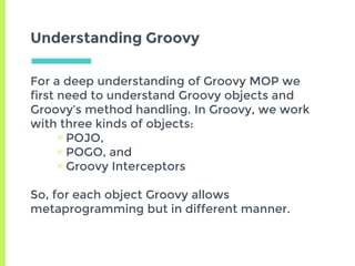 Understanding Groovy
For a deep understanding of Groovy MOP we
first need to understand Groovy objects and
Groovy’s method handling. In Groovy, we work
with three kinds of objects:
▣ POJO,
▣ POGO, and
▣ Groovy Interceptors
So, for each object Groovy allows
metaprogramming but in different manner.
 