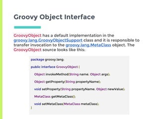 Groovy Object Interface
GroovyObject has a default implementation in the
groovy.lang.GroovyObjectSupport class and it is responsible to
transfer invocation to the groovy.lang.MetaClass object. The
GroovyObject source looks like this:
package groovy.lang;
public interface GroovyObject {
Object invokeMethod(String name, Object args);
Object getProperty(String propertyName);
void setProperty(String propertyName, Object newValue);
MetaClass getMetaClass();
void setMetaClass(MetaClass metaClass);
}
 