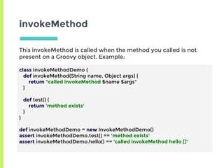 invokeMethod
This invokeMethod is called when the method you called is not
present on a Groovy object. Example:
class InvokeMethodDemo {
def invokeMethod(String name, Object args) {
return "called invokeMethod $name $args"
}
def test() {
return 'method exists'
}
}
def invokeMethodDemo = new InvokeMethodDemo()
assert invokeMethodDemo.test() == 'method exists'
assert invokeMethodDemo.hello() == 'called invokeMethod hello []'
 