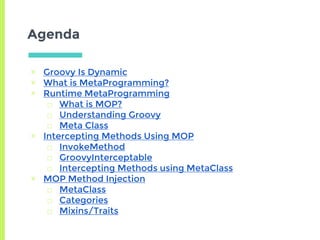 Agenda
▣ Groovy Is Dynamic
▣ What is MetaProgramming?
▣ Runtime MetaProgramming
□ What is MOP?
□ Understanding Groovy
□ Meta Class
▣ Intercepting Methods Using MOP
□ InvokeMethod
□ GroovyInterceptable
□ Intercepting Methods using MetaClass
▣ MOP Method Injection
□ MetaClass
□ Categories
□ Mixins/Traits
 