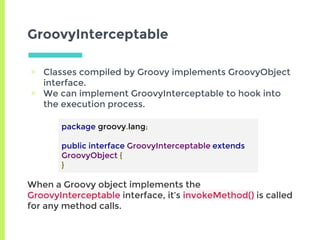 GroovyInterceptable
▣ Classes compiled by Groovy implements GroovyObject
interface.
▣ We can implement GroovyInterceptable to hook into
the execution process.
package groovy.lang;
public interface GroovyInterceptable extends
GroovyObject {
}
When a Groovy object implements the
GroovyInterceptable interface, it’s invokeMethod() is called
for any method calls.
 