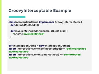GroovyInterceptable Example
class InterceptionDemo implements GroovyInterceptable {
def definedMethod() {}
def invokeMethod(String name, Object args) {
"$name invokedMethod"
}
}
def interceptionDemo = new InterceptionDemo()
assert interceptionDemo.definedMethod() == 'definedMethod
invokedMethod'
assert interceptionDemo.someMethod() == 'someMethod
invokedMethod'
 