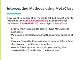 Intercepting Methods using MetaClass
If we want to intercept all methods call but do not want to
implement the GroovyInterceptable interface we can
implement invokeMethod() on an object’s MetaClass.
▣ Groovy maintains a meta class of type MetaClass for
each class.
▣ Maintains a collection of all methods and properties of
A.
▣ If we can't modify the class source code or if it's a Java
class we can modify the meta-class.
▣ We can intercept methods by implementing the
invokeMethod() method on the MetaClass.
 