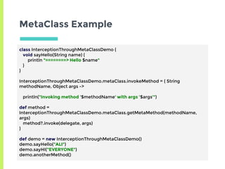 MetaClass Example
class InterceptionThroughMetaClassDemo {
void sayHello(String name) {
println "========> Hello $name"
}
}
InterceptionThroughMetaClassDemo.metaClass.invokeMethod = { String
methodName, Object args ->
println("Invoking method '$methodName' with args '$args'")
def method =
InterceptionThroughMetaClassDemo.metaClass.getMetaMethod(methodName,
args)
method?.invoke(delegate, args)
}
def demo = new InterceptionThroughMetaClassDemo()
demo.sayHello("ALI")
demo.sayHI("EVERYONE")
demo.anotherMethod()
 