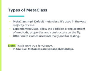 Types of MetaClass
▣ MetaClassImpl: Default meta class, it's used in the vast
majority of case.
▣ ExpandoMetaClass: allow the addition or replacement
of methods, properties and constructors on the fly.
▣ Other meta classes used internally and for testing.
Note: This is only true for Groovy.
▣ In Grails all MetaClass are ExpandoMetaClass.
 