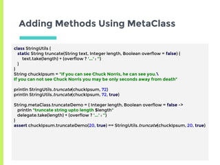 Adding Methods Using MetaClass
class StringUtils {
static String truncate(String text, Integer length, Boolean overflow = false) {
text.take(length) + (overflow ? '...' : '')
}
}
String chuckIpsum = "If you can see Chuck Norris, he can see you.
If you can not see Chuck Norris you may be only seconds away from death"
println StringUtils.truncate(chuckIpsum, 72)
println StringUtils.truncate(chuckIpsum, 72, true)
String.metaClass.truncateDemo = { Integer length, Boolean overflow = false ->
println "truncate string upto length $length"
delegate.take(length) + (overflow ? '...' : '')
}
assert chuckIpsum.truncateDemo(20, true) == StringUtils.truncate(chuckIpsum, 20, true)
 