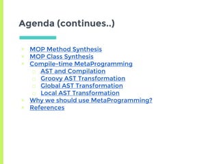 Agenda (continues..)
▣ MOP Method Synthesis
▣ MOP Class Synthesis
▣ Compile-time MetaProgramming
□ AST and Compilation
□ Groovy AST Transformation
□ Global AST Transformation
□ Local AST Transformation
▣ Why we should use MetaProgramming?
▣ References
 