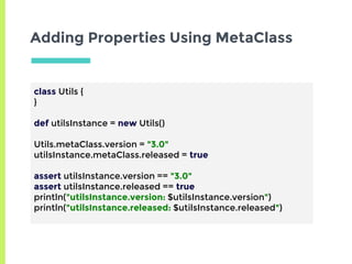 Adding Properties Using MetaClass
class Utils {
}
def utilsInstance = new Utils()
Utils.metaClass.version = "3.0"
utilsInstance.metaClass.released = true
assert utilsInstance.version == "3.0"
assert utilsInstance.released == true
println("utilsInstance.version: $utilsInstance.version")
println("utilsInstance.released: $utilsInstance.released")
 