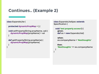 Continues.. (Example 2)
class ExpandoLite {
protected dynamicPropMap = [:]
void setProperty(String propName, val) {
dynamicPropMap[propName] = val
}
def getProperty(String propName) {
dynamicPropMap[propName]
}
}
class ExpandoLiteSpec extends
Specification {
void 'test property access'() {
given:
def ex = new ExpandoLite()
when:
ex.companyName = 'Nexthoughts'
then:
'Nexthoughts' == ex.companyName
}
}
 