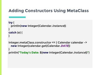 Adding Constructors Using MetaClass
try {
println(new Integer(Calendar.instance))
}
catch (e) {
}
Integer.metaClass.constructor << { Calendar calendar ->
new Integer(calendar.get(Calendar.DATE))
}
println("Today's Date: ${new Integer(Calendar.instance)}")
 