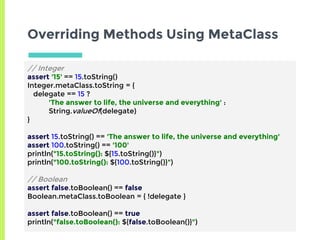 Overriding Methods Using MetaClass
// Integer
assert '15' == 15.toString()
Integer.metaClass.toString = {
delegate == 15 ?
'The answer to life, the universe and everything' :
String.valueOf(delegate)
}
assert 15.toString() == 'The answer to life, the universe and everything'
assert 100.toString() == '100'
println("15.toString(): ${15.toString()}")
println("100.toString(): ${100.toString()}")
// Boolean
assert false.toBoolean() == false
Boolean.metaClass.toBoolean = { !delegate }
assert false.toBoolean() == true
println("false.toBoolean(): ${false.toBoolean()}")
 