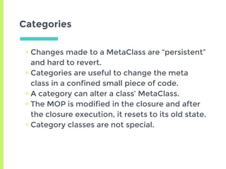 Categories
▣ Changes made to a MetaClass are “persistent”
and hard to revert.
▣ Categories are useful to change the meta
class in a confined small piece of code.
▣ A category can alter a class’ MetaClass.
▣ The MOP is modified in the closure and after
the closure execution, it resets to its old state.
▣ Category classes are not special.
 