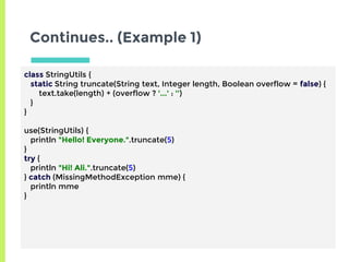 Continues.. (Example 1)
class StringUtils {
static String truncate(String text, Integer length, Boolean overflow = false) {
text.take(length) + (overflow ? '...' : '')
}
}
use(StringUtils) {
println "Hello! Everyone.".truncate(5)
}
try {
println "Hi! Ali.".truncate(5)
} catch (MissingMethodException mme) {
println mme
}
 